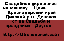 Свадебное украшение на машину  › Цена ­ 3 000 - Краснодарский край, Динской р-н, Динская ст-ца Свадьба и праздники » Другое   